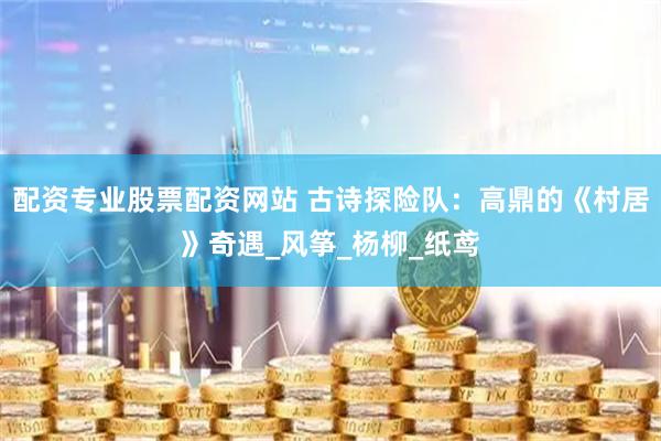 配资专业股票配资网站 古诗探险队:高鼎的《村居》奇遇_风筝_杨柳_纸鸢