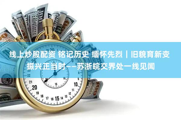 线上炒股配资 铭记历史 缅怀先烈｜旧貌育新变 振兴正当时——苏浙皖交界处一线见闻