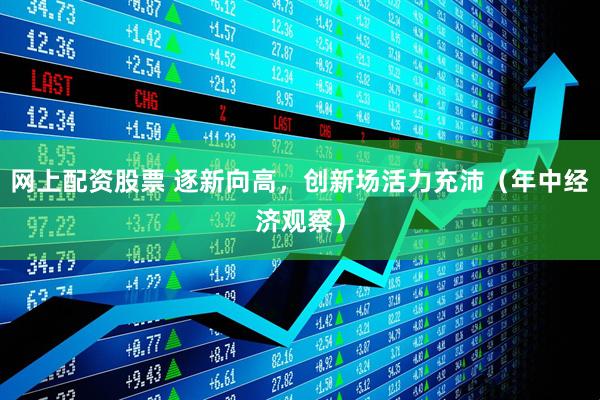 网上配资股票 逐新向高，创新场活力充沛（年中经济观察）