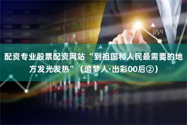 配资专业股票配资网站 “到祖国和人民最需要的地方发光发热”（追梦人·出彩00后②）