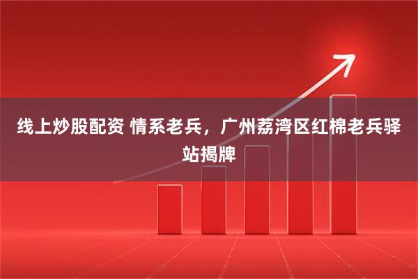 线上炒股配资 情系老兵，广州荔湾区红棉老兵驿站揭牌