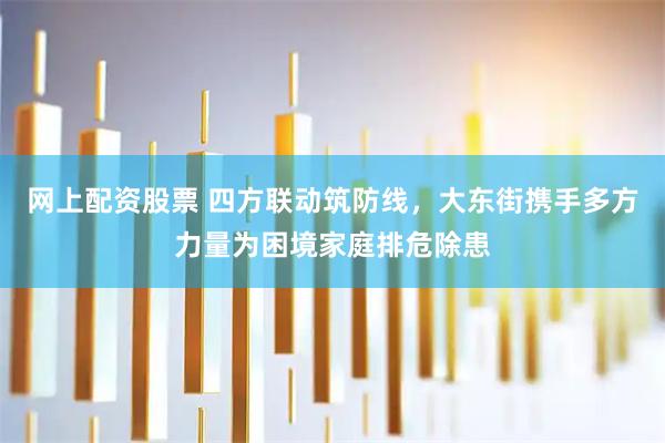 网上配资股票 四方联动筑防线，大东街携手多方力量为困境家庭排危除患