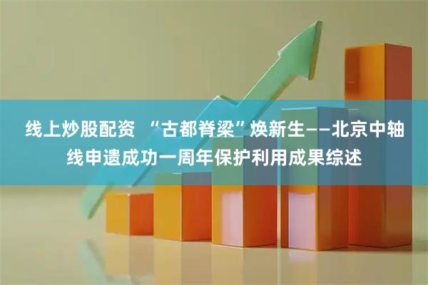 线上炒股配资  “古都脊梁”焕新生——北京中轴线申遗成功一周年保护利用成果综述