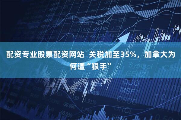 配资专业股票配资网站  关税加至35%，加拿大为何遭“狠手”