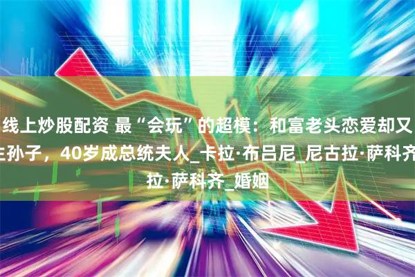 线上炒股配资 最“会玩”的超模:和富老头恋爱却又给他生孙子,40岁成总统夫人_卡拉·布吕尼_尼古拉·萨科齐_婚姻