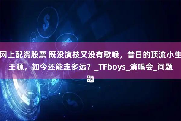 网上配资股票 既没演技又没有歌喉,昔日的顶流小生王源,如今还能走多远?_TFboys_演唱会_问题