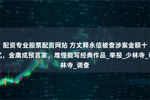 配资专业股票配资网站 方丈释永信被查涉案金额十几亿,金庸成预言家,难怪能写经典作品_举报_少林寺_调查