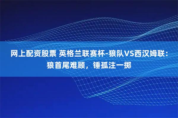 网上配资股票 英格兰联赛杯-狼队VS西汉姆联：狼首尾难顾，锤孤注一掷