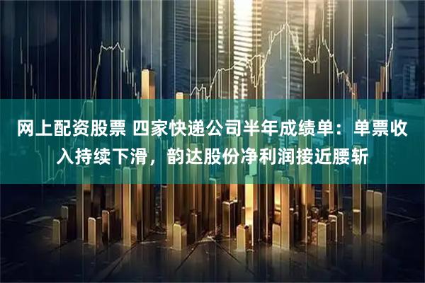 网上配资股票 四家快递公司半年成绩单：单票收入持续下滑，韵达股份净利润接近腰斩