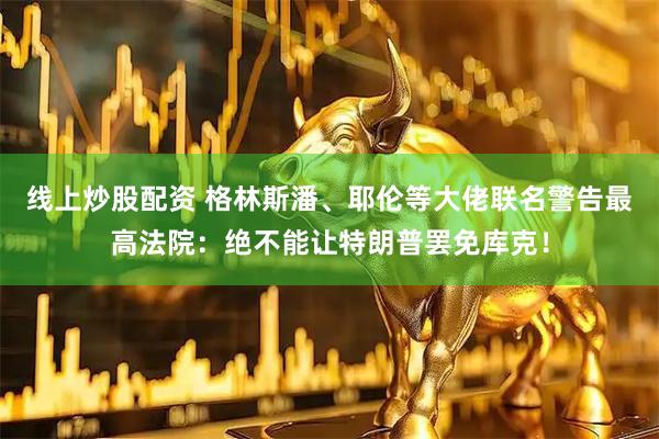 线上炒股配资 格林斯潘、耶伦等大佬联名警告最高法院：绝不能让特朗普罢免库克！