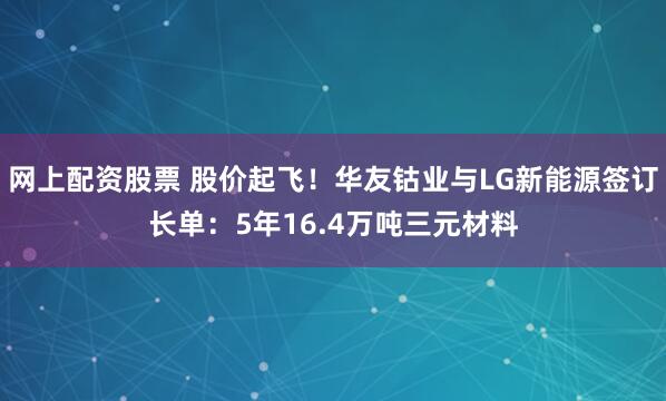 网上配资股票 股价起飞!华友钴业与LG新能源签订长单:5年16.4万吨三元材料