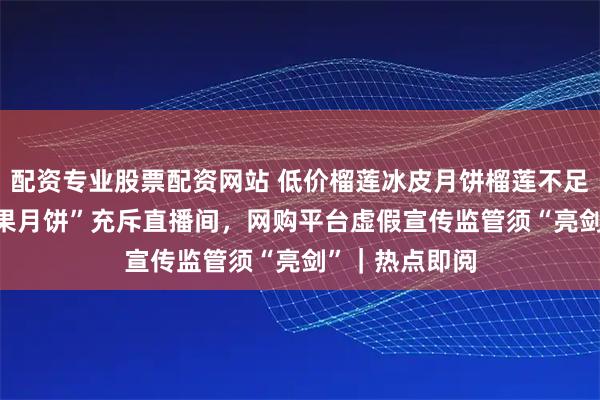 配资专业股票配资网站 低价榴莲冰皮月饼榴莲不足3% ,“假水果月饼”充斥直播间,网购平台虚假宣传监管须“亮剑”|热点即阅