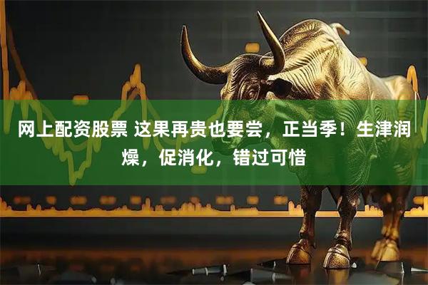 网上配资股票 这果再贵也要尝,正当季!生津润燥,促消化,错过可惜