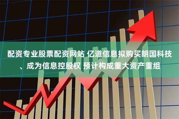 配资专业股票配资网站 亿道信息拟购买朗国科技、成为信息控股权 预计构成重大资产重组