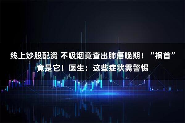 线上炒股配资 不吸烟竟查出肺癌晚期!“祸首”竟是它!医生:这些症状需警惕