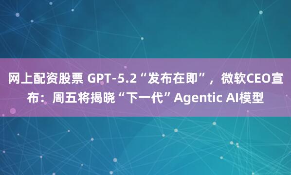 网上配资股票 GPT-5.2“发布在即”，微软CEO宣布：周五将揭晓“下一代”Agentic AI模型