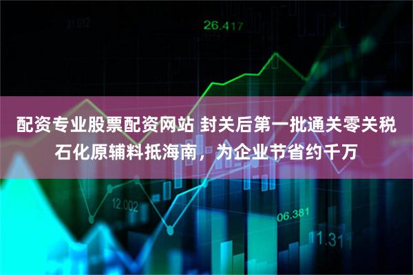 配资专业股票配资网站 封关后第一批通关零关税石化原辅料抵海南，为企业节省约千万