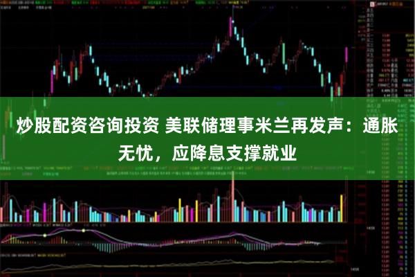 炒股配资咨询投资 美联储理事米兰再发声：通胀无忧，应降息支撑就业