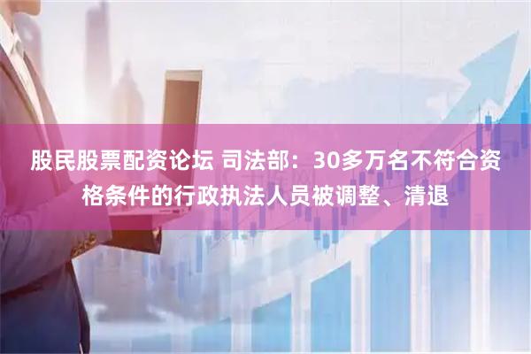 股民股票配资论坛 司法部：30多万名不符合资格条件的行政执法人员被调整、清退