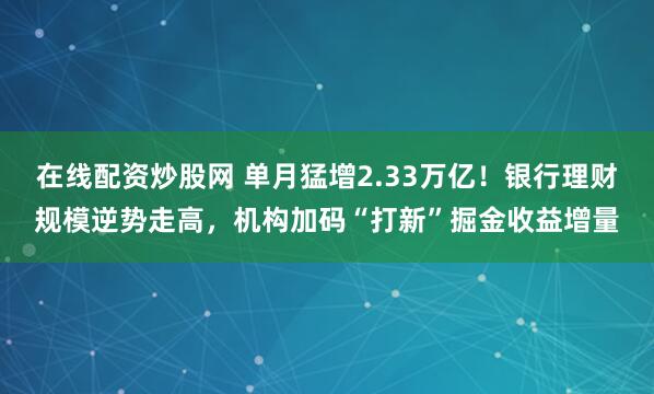 在线配资炒股网 单月猛增2.33万亿！银行理财规模逆势走高，机构加码“打新”掘金收益增量