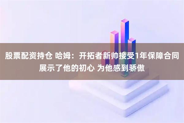 股票配资持仓 哈姆：开拓者新帅接受1年保障合同展示了他的初心 为他感到骄傲