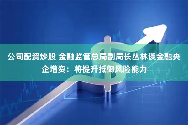 公司配资炒股 金融监管总局副局长丛林谈金融央企增资：将提升抵御风险能力